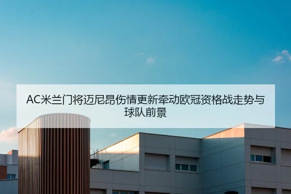 AC米兰门将迈尼昂伤情更新牵动欧冠资格战走势与球队前景