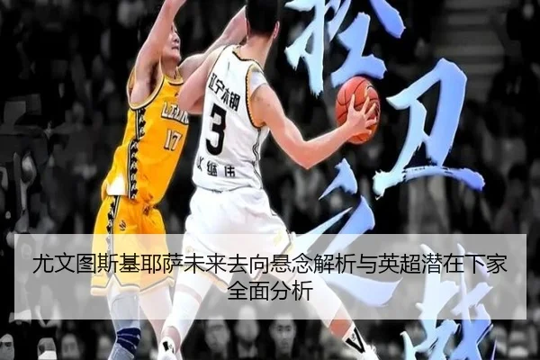尤文图斯基耶萨未来去向悬念解析与英超潜在下家全面分析