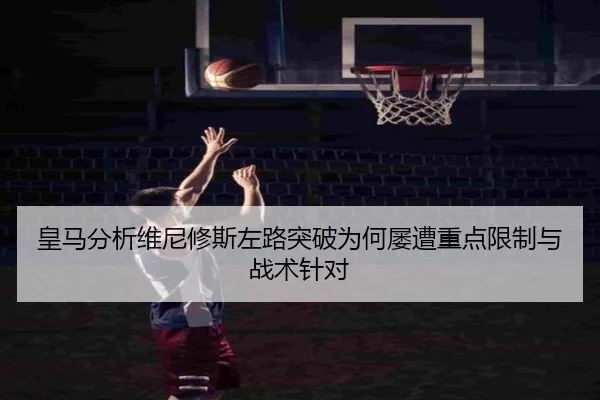 皇马分析维尼修斯左路突破为何屡遭重点限制与战术针对