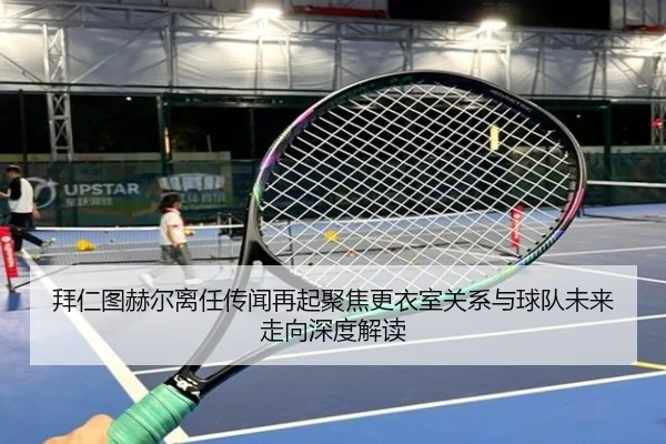 拜仁图赫尔离任传闻再起聚焦更衣室关系与球队未来走向深度解读